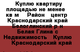 Куплю квартиру площадью не менее 60 кв.м. › Район ­ центр - Краснодарский край, Белоглинский р-н, Белая Глина с. Недвижимость » Куплю   . Краснодарский край